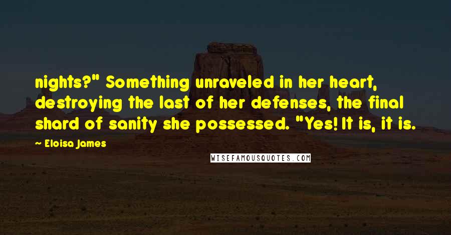 Eloisa James Quotes: nights?" Something unraveled in her heart, destroying the last of her defenses, the final shard of sanity she possessed. "Yes! It is, it is.