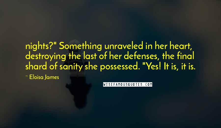 Eloisa James Quotes: nights?" Something unraveled in her heart, destroying the last of her defenses, the final shard of sanity she possessed. "Yes! It is, it is.