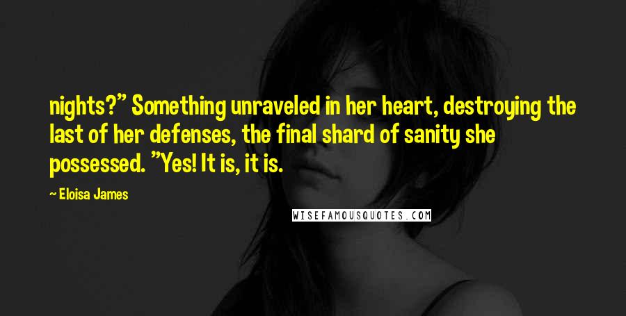Eloisa James Quotes: nights?" Something unraveled in her heart, destroying the last of her defenses, the final shard of sanity she possessed. "Yes! It is, it is.