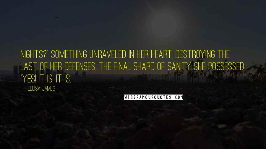 Eloisa James Quotes: nights?" Something unraveled in her heart, destroying the last of her defenses, the final shard of sanity she possessed. "Yes! It is, it is.