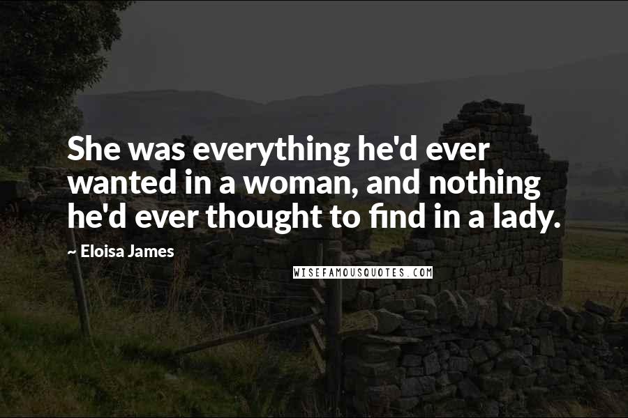 Eloisa James Quotes: She was everything he'd ever wanted in a woman, and nothing he'd ever thought to find in a lady.