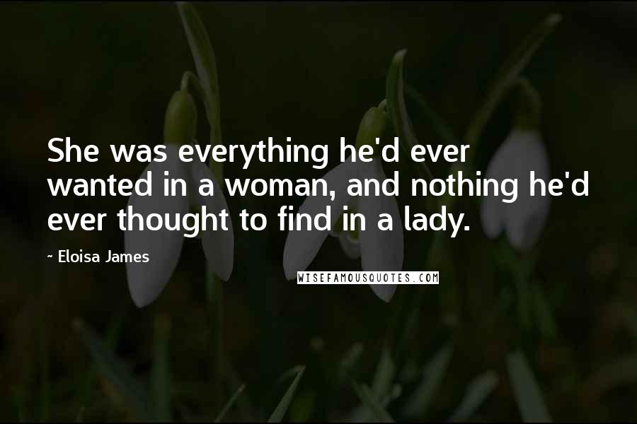 Eloisa James Quotes: She was everything he'd ever wanted in a woman, and nothing he'd ever thought to find in a lady.