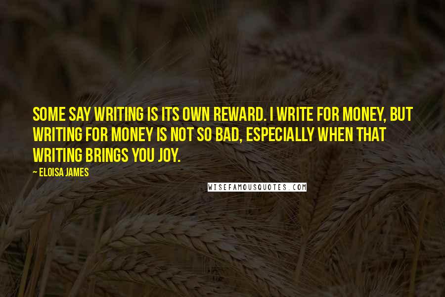 Eloisa James Quotes: Some say writing is its own reward. I write for money, but writing for money is not so bad, especially when that writing brings you joy.