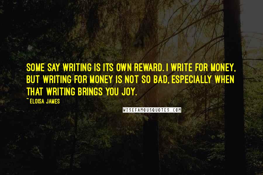 Eloisa James Quotes: Some say writing is its own reward. I write for money, but writing for money is not so bad, especially when that writing brings you joy.