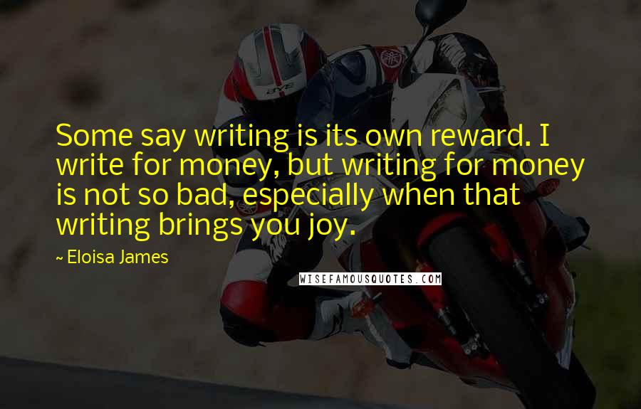 Eloisa James Quotes: Some say writing is its own reward. I write for money, but writing for money is not so bad, especially when that writing brings you joy.