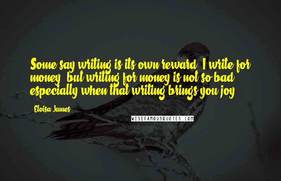 Eloisa James Quotes: Some say writing is its own reward. I write for money, but writing for money is not so bad, especially when that writing brings you joy.