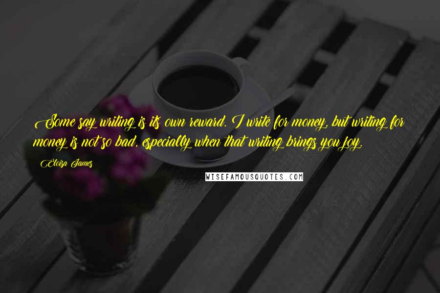 Eloisa James Quotes: Some say writing is its own reward. I write for money, but writing for money is not so bad, especially when that writing brings you joy.