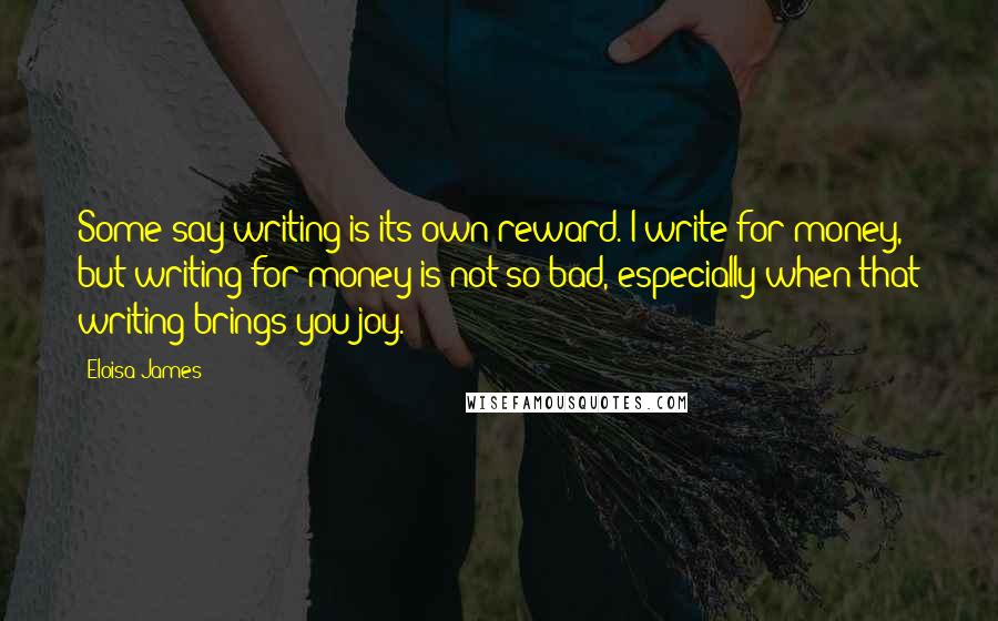 Eloisa James Quotes: Some say writing is its own reward. I write for money, but writing for money is not so bad, especially when that writing brings you joy.