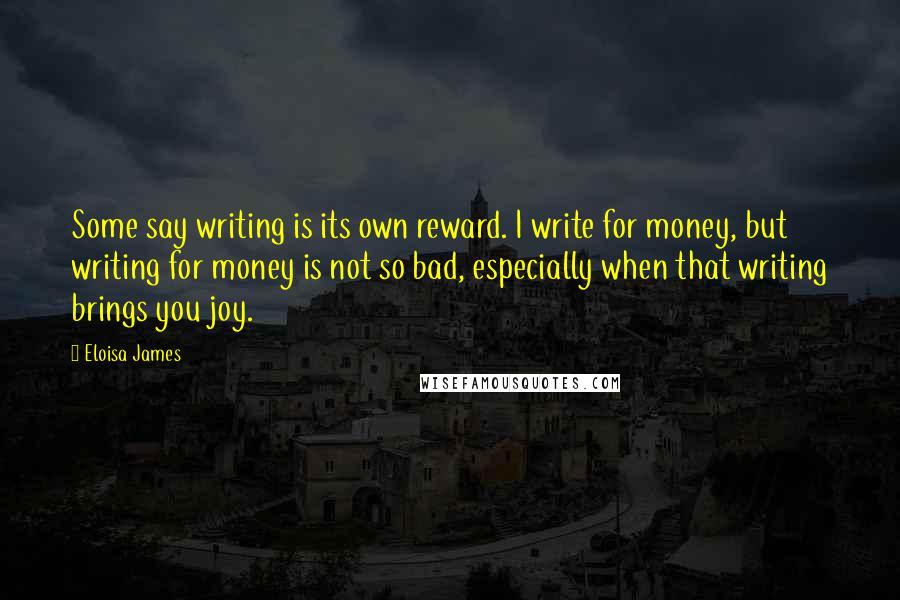 Eloisa James Quotes: Some say writing is its own reward. I write for money, but writing for money is not so bad, especially when that writing brings you joy.