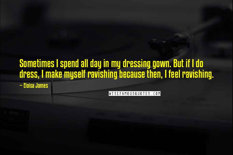 Eloisa James Quotes: Sometimes I spend all day in my dressing gown. But if I do dress, I make myself ravishing because then, I feel ravishing.