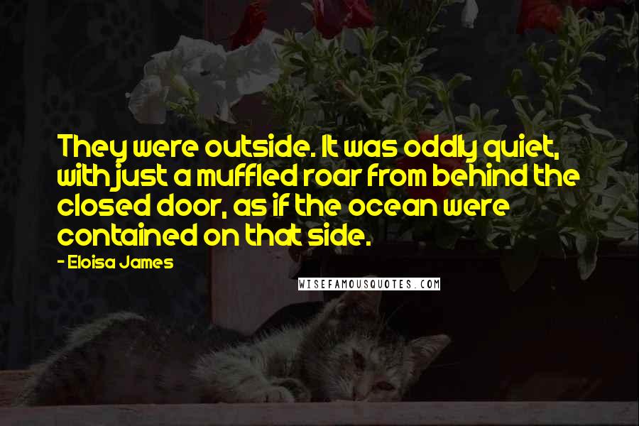 Eloisa James Quotes: They were outside. It was oddly quiet, with just a muffled roar from behind the closed door, as if the ocean were contained on that side.