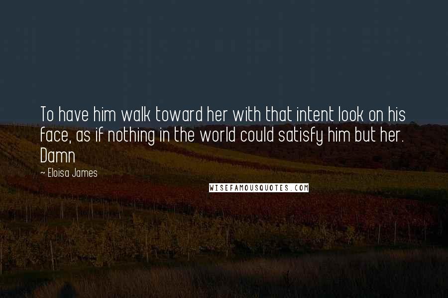 Eloisa James Quotes: To have him walk toward her with that intent look on his face, as if nothing in the world could satisfy him but her. Damn
