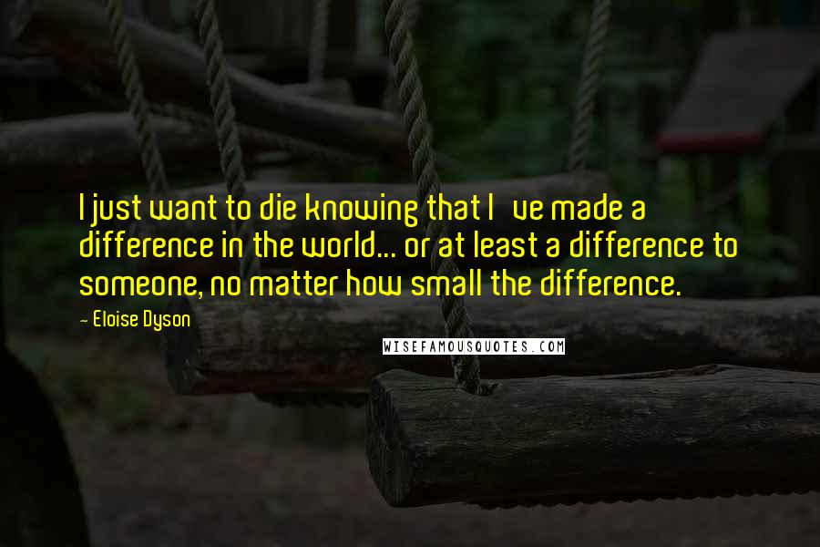 Eloise Dyson Quotes: I just want to die knowing that I've made a difference in the world... or at least a difference to someone, no matter how small the difference.