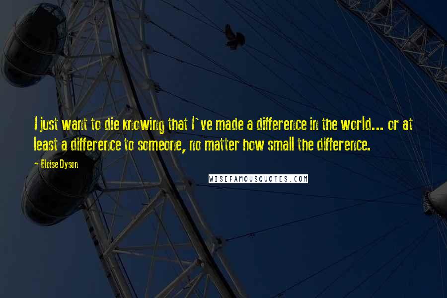 Eloise Dyson Quotes: I just want to die knowing that I've made a difference in the world... or at least a difference to someone, no matter how small the difference.