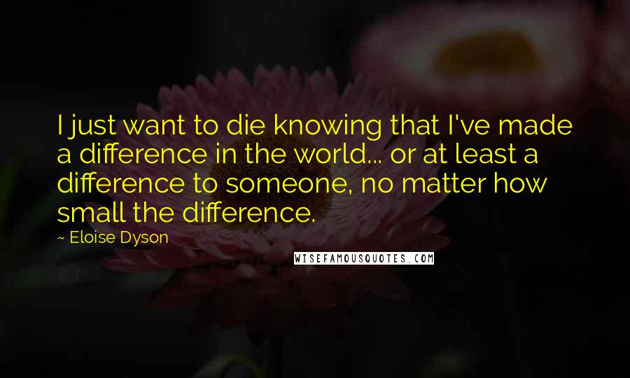 Eloise Dyson Quotes: I just want to die knowing that I've made a difference in the world... or at least a difference to someone, no matter how small the difference.