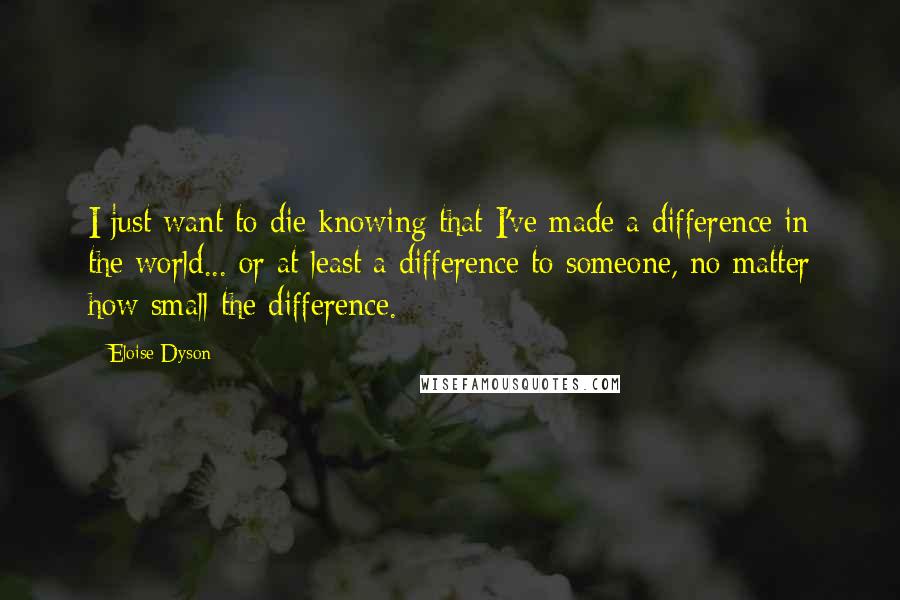 Eloise Dyson Quotes: I just want to die knowing that I've made a difference in the world... or at least a difference to someone, no matter how small the difference.