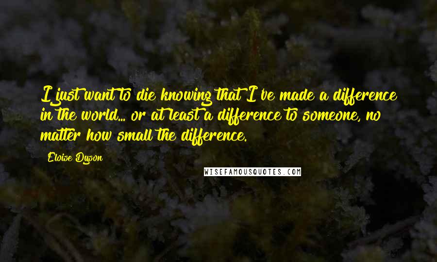 Eloise Dyson Quotes: I just want to die knowing that I've made a difference in the world... or at least a difference to someone, no matter how small the difference.