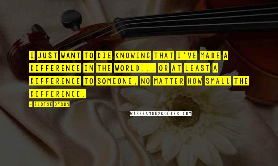 Eloise Dyson Quotes: I just want to die knowing that I've made a difference in the world... or at least a difference to someone, no matter how small the difference.