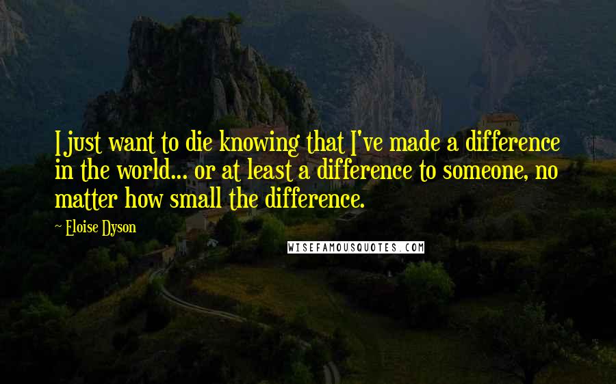 Eloise Dyson Quotes: I just want to die knowing that I've made a difference in the world... or at least a difference to someone, no matter how small the difference.