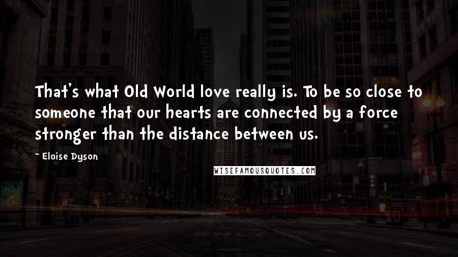 Eloise Dyson Quotes: That's what Old World love really is. To be so close to someone that our hearts are connected by a force stronger than the distance between us.