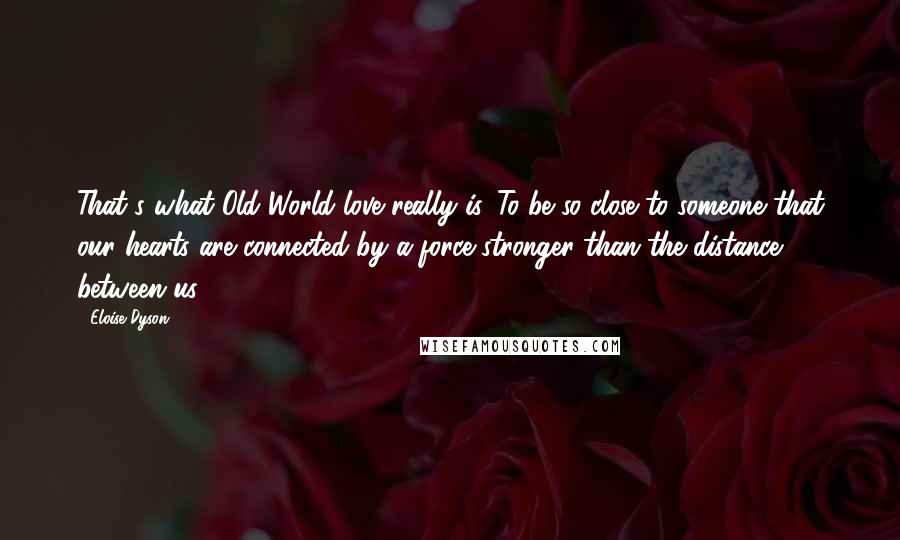 Eloise Dyson Quotes: That's what Old World love really is. To be so close to someone that our hearts are connected by a force stronger than the distance between us.