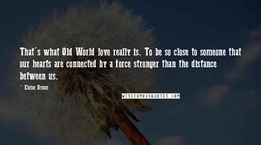 Eloise Dyson Quotes: That's what Old World love really is. To be so close to someone that our hearts are connected by a force stronger than the distance between us.