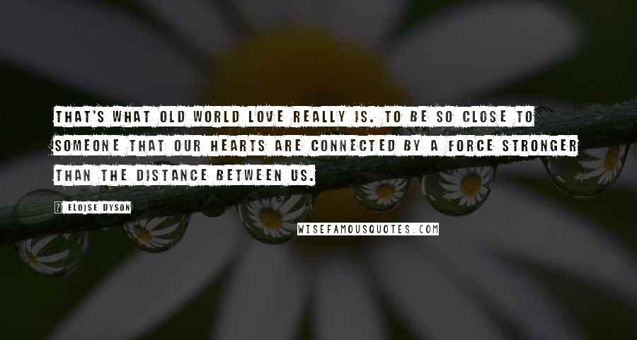 Eloise Dyson Quotes: That's what Old World love really is. To be so close to someone that our hearts are connected by a force stronger than the distance between us.