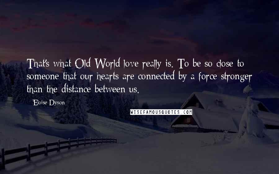 Eloise Dyson Quotes: That's what Old World love really is. To be so close to someone that our hearts are connected by a force stronger than the distance between us.