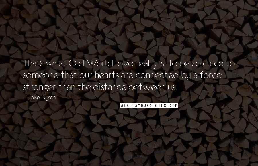 Eloise Dyson Quotes: That's what Old World love really is. To be so close to someone that our hearts are connected by a force stronger than the distance between us.