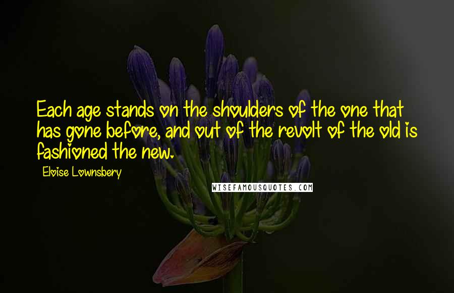 Eloise Lownsbery Quotes: Each age stands on the shoulders of the one that has gone before, and out of the revolt of the old is fashioned the new.