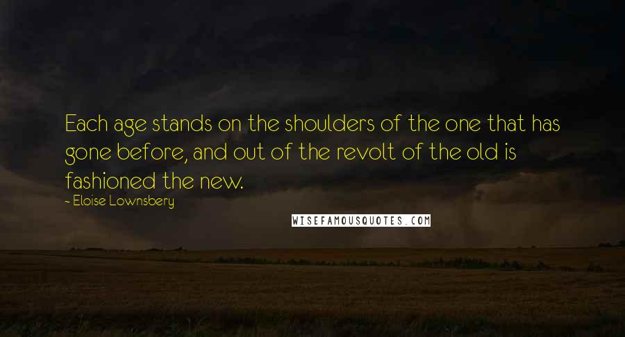 Eloise Lownsbery Quotes: Each age stands on the shoulders of the one that has gone before, and out of the revolt of the old is fashioned the new.