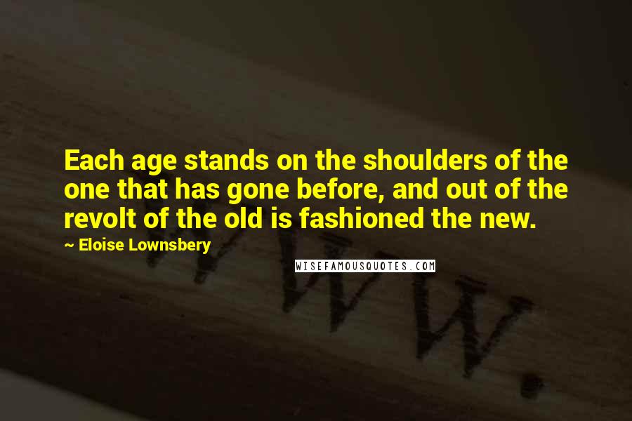 Eloise Lownsbery Quotes: Each age stands on the shoulders of the one that has gone before, and out of the revolt of the old is fashioned the new.