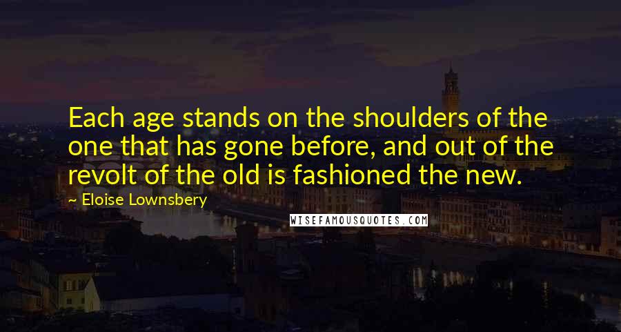 Eloise Lownsbery Quotes: Each age stands on the shoulders of the one that has gone before, and out of the revolt of the old is fashioned the new.