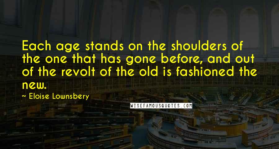 Eloise Lownsbery Quotes: Each age stands on the shoulders of the one that has gone before, and out of the revolt of the old is fashioned the new.