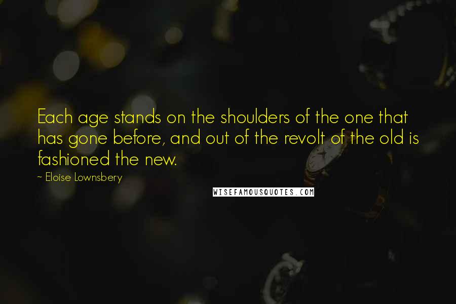 Eloise Lownsbery Quotes: Each age stands on the shoulders of the one that has gone before, and out of the revolt of the old is fashioned the new.