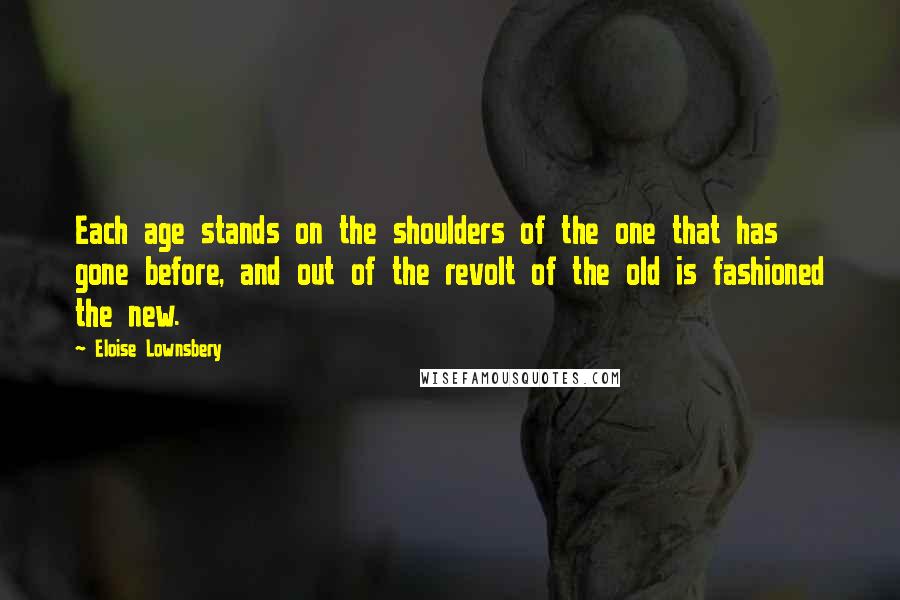 Eloise Lownsbery Quotes: Each age stands on the shoulders of the one that has gone before, and out of the revolt of the old is fashioned the new.