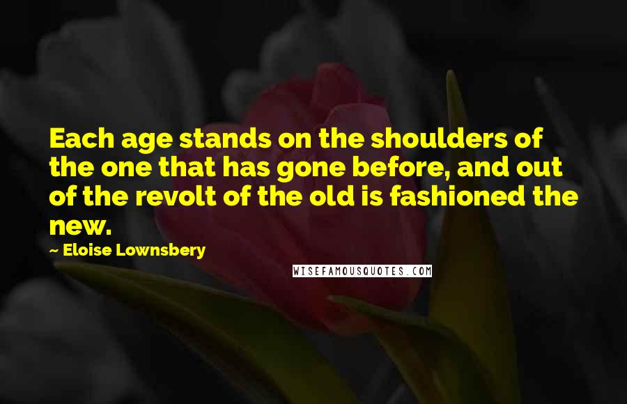 Eloise Lownsbery Quotes: Each age stands on the shoulders of the one that has gone before, and out of the revolt of the old is fashioned the new.