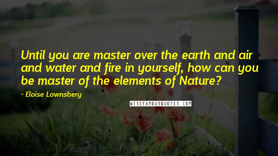 Eloise Lownsbery Quotes: Until you are master over the earth and air and water and fire in yourself, how can you be master of the elements of Nature?