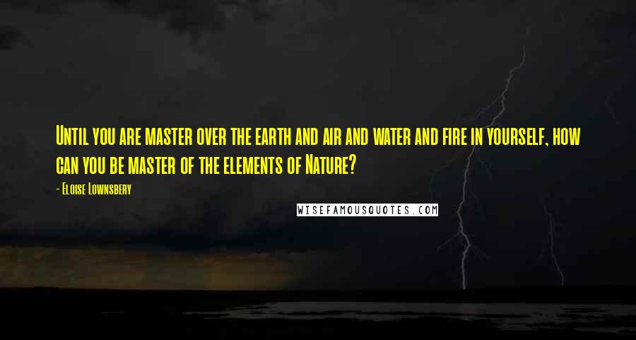 Eloise Lownsbery Quotes: Until you are master over the earth and air and water and fire in yourself, how can you be master of the elements of Nature?