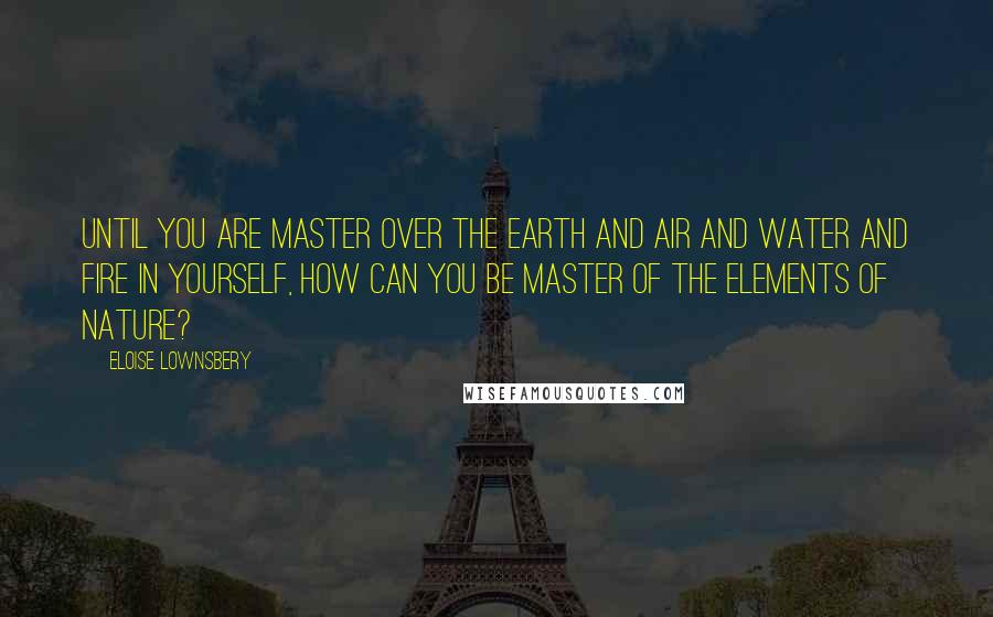 Eloise Lownsbery Quotes: Until you are master over the earth and air and water and fire in yourself, how can you be master of the elements of Nature?