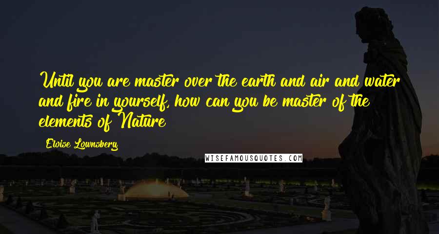 Eloise Lownsbery Quotes: Until you are master over the earth and air and water and fire in yourself, how can you be master of the elements of Nature?