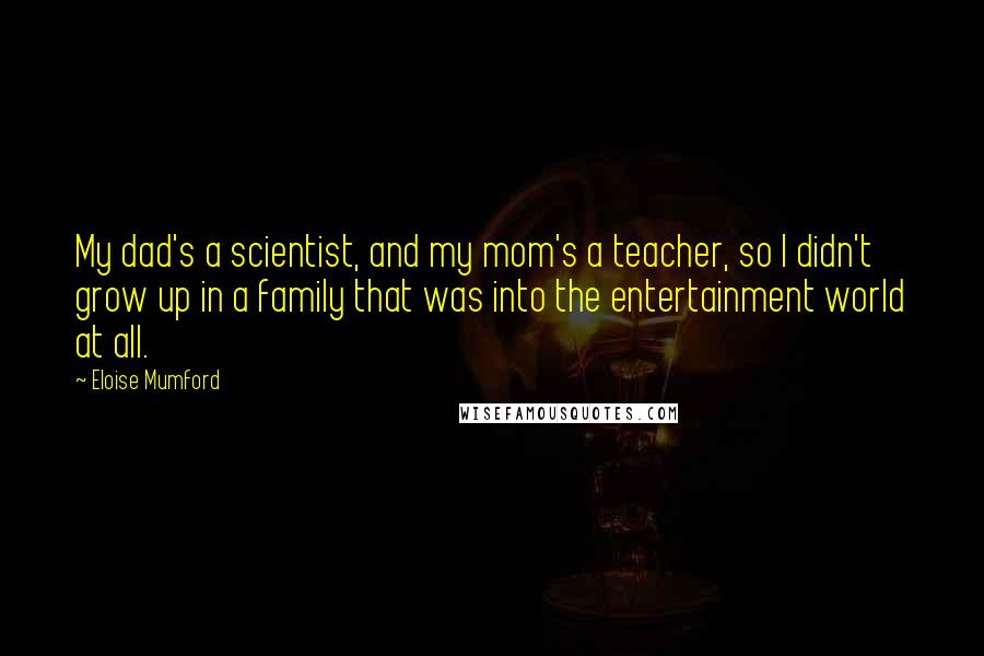 Eloise Mumford Quotes: My dad's a scientist, and my mom's a teacher, so I didn't grow up in a family that was into the entertainment world at all.