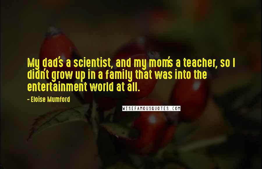 Eloise Mumford Quotes: My dad's a scientist, and my mom's a teacher, so I didn't grow up in a family that was into the entertainment world at all.