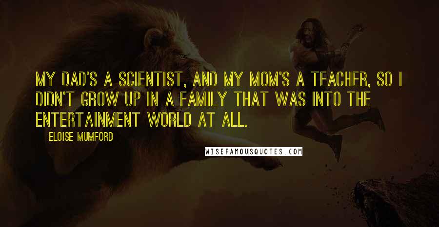 Eloise Mumford Quotes: My dad's a scientist, and my mom's a teacher, so I didn't grow up in a family that was into the entertainment world at all.