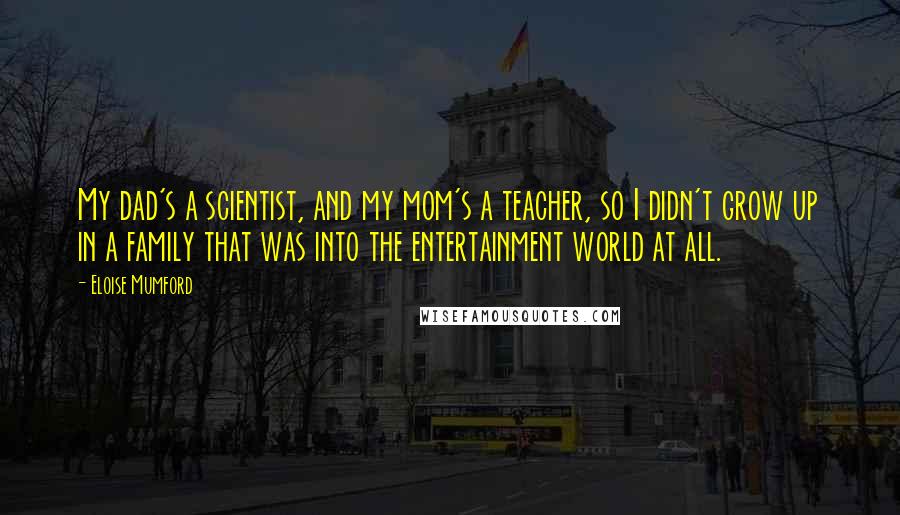 Eloise Mumford Quotes: My dad's a scientist, and my mom's a teacher, so I didn't grow up in a family that was into the entertainment world at all.