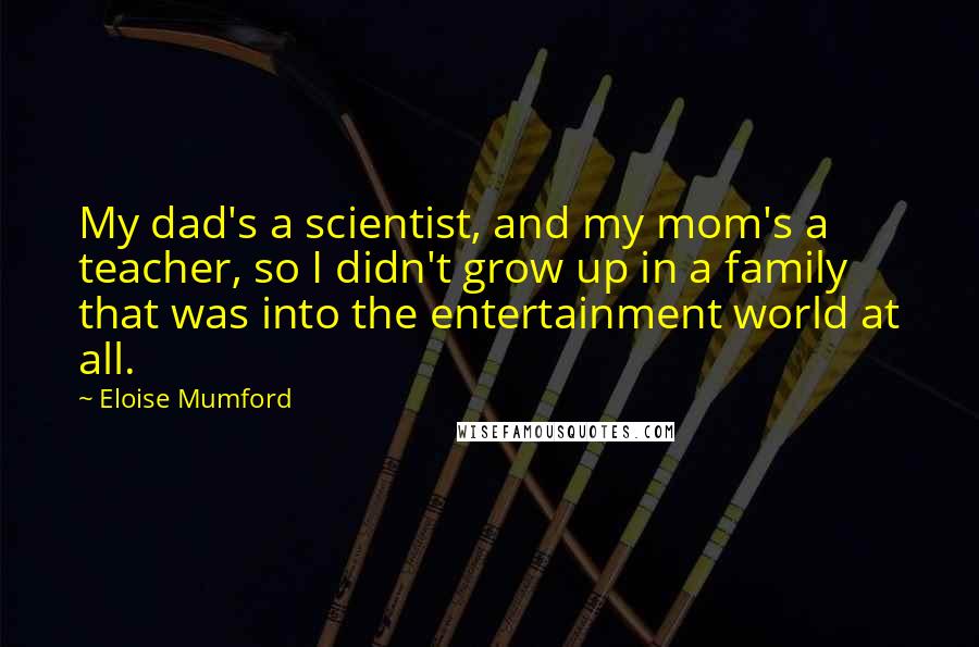 Eloise Mumford Quotes: My dad's a scientist, and my mom's a teacher, so I didn't grow up in a family that was into the entertainment world at all.