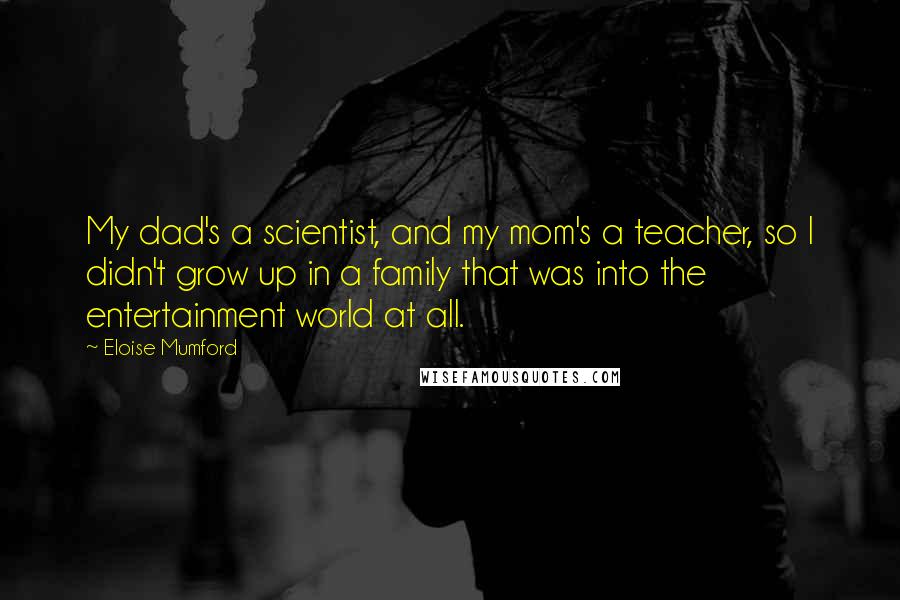 Eloise Mumford Quotes: My dad's a scientist, and my mom's a teacher, so I didn't grow up in a family that was into the entertainment world at all.