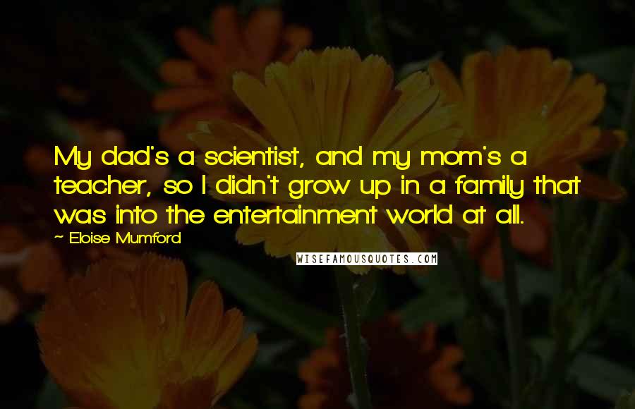 Eloise Mumford Quotes: My dad's a scientist, and my mom's a teacher, so I didn't grow up in a family that was into the entertainment world at all.