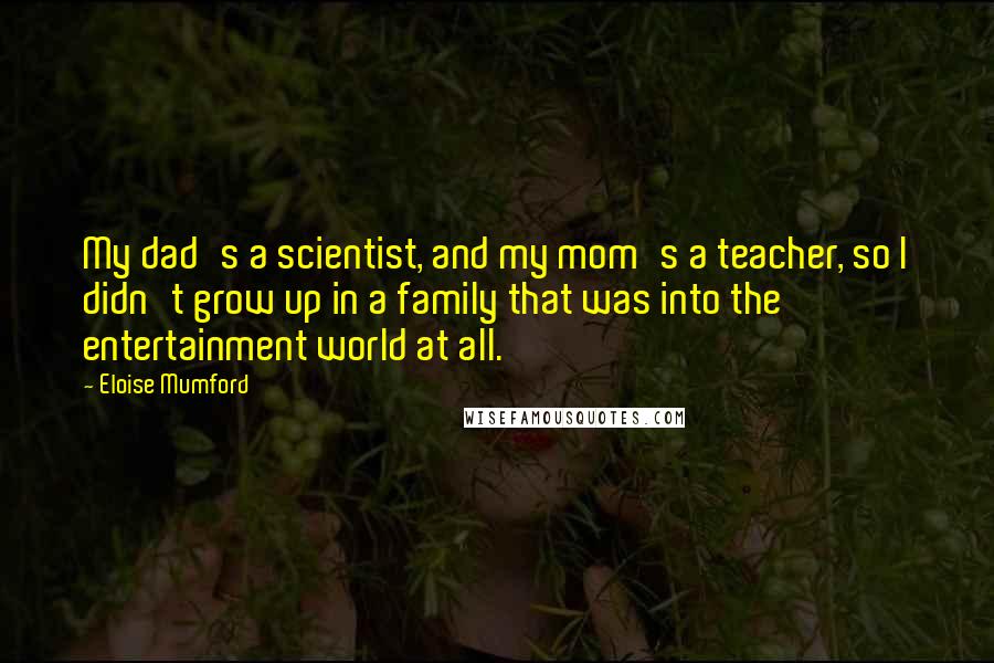 Eloise Mumford Quotes: My dad's a scientist, and my mom's a teacher, so I didn't grow up in a family that was into the entertainment world at all.