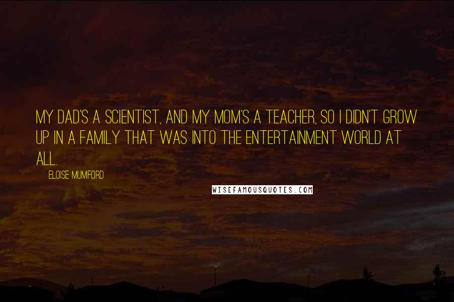 Eloise Mumford Quotes: My dad's a scientist, and my mom's a teacher, so I didn't grow up in a family that was into the entertainment world at all.